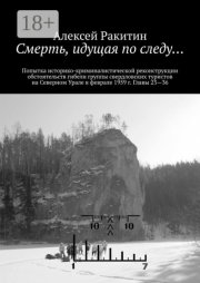 Смерть, идущая по следу… Попытка историко-криминалистической реконструкции обстоятельств гибели группы свердловских туристов на Северном Урале в феврале 1959 г. Главы 23—36