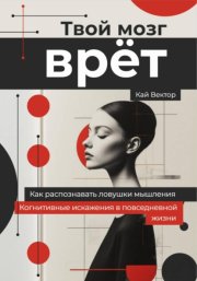 Твой мозг врет. Когнитивные искажения в повседневной жизни. Как распознавать ловушки мышления