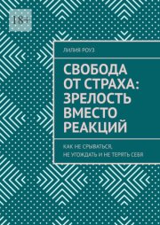 Свобода от страха: зрелость вместо реакций. Как не срываться, не угождать и не терять себя