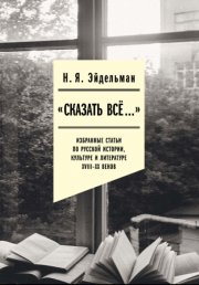 «Сказать все…»: избранные статьи по русской истории, культуре и литературе XVIII–XX веков