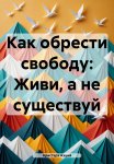 Как обрести свободу: Живи, а не существуй