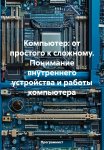 Компьютер: от простого к сложному. Понимание внутреннего устройства и работы компьютера